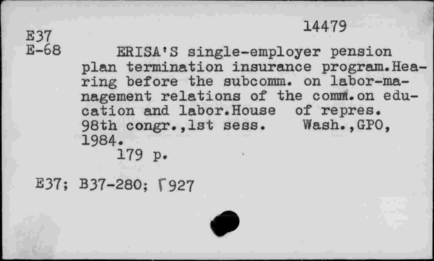 ﻿E37 E-68
14479
ERISA’S single-employer pension plan termination insurance program.Hea ring before the subcomm, on labor-management relations of the comm.on education and labor.House of repres. 98th congr.,1st sess. Wash., GPO, 1984.
179 p.
E37; B37-280; f927